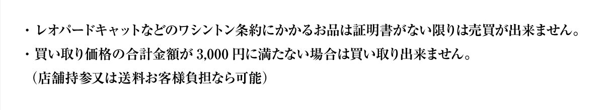 ・レオパードキャットなどのワシントン条約にかかるお品は証明書がない限りは売買が出来ません。・買い取り価格の合計金額が3,000円に満たない場合は買い取り出来ません。（店舗持参又は送料お客様負担なら可能）